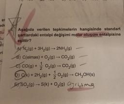 er
ede
Su
Su
sit
12
Aşağıda verilen tepkimelerin hangisinde standart
şartlardaki entalpi değişimi molar oluşum entalpisine
eşittir?
A) N₂(g) + 3H₂(g) →→ 2NH3(g)
B) C(elmas) + O₂(g) → CO₂(g)
co(g) + O₂(g) → CO₂(g)
2
-
D) Ck) + 2H₂(g) + O₂(g) → CH₂OH(s)
2
EYSO₂(g) → S(k) + O₂(g) ayrling