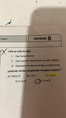 A TESTİ
PX
LPG ve LNG ile ilgili;
DENEME 8
Gaz karışımlarıdır.
Ham petrolün damıtılması ile elde edilirler.
I.
II.
III. Depolama ve taşıma amaçlı sıvılaştırılırlar.
yukarıda verilen yargılardan hangileri ortaktır?
A) Yalnız III B) I ve II
D) II ve III
C) I ve III
E I, II ve III