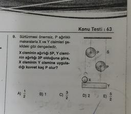 9. Sürtünmesi önemsiz, P ağırlıklı
makaralarla X ve Y cisimleri şe-
kildeki gibi dengededir.
X cisminin ağırlığı 5P, Y cismi-
nin ağırlığı 3P olduğuna göre,
X cisminin Y cismine uygula-
dığı kuvvet kaç P olur?
A)
112
B) 1 C)
3/2
Konu Testi: 63
X
D) 2
3
P S
@
P
E)
5/2