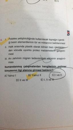 NI
S
8. 1. Patates yetiştiriciliğinde kullanılacak toprağın içerdi-
ği besin elementlerinin tür ve miktarının belirlenmesi
II. Halk arasında plastik olarak bilinen bazı maddeler-
den vücuda uyumlu protez malzemelerin geliştiril-
mesi
III. Arı zehrinin migren tedavisindeki etkisinin araştırıl-
ması
D) II ve III
E) 5
Numaralanmış çalışmalardan hangilerinin polimer
kimyasının ilgi alanına girmesi beklenir?
A) Yalnız I
B) Yalnız II
C) I ve II
E) I, II ve tit