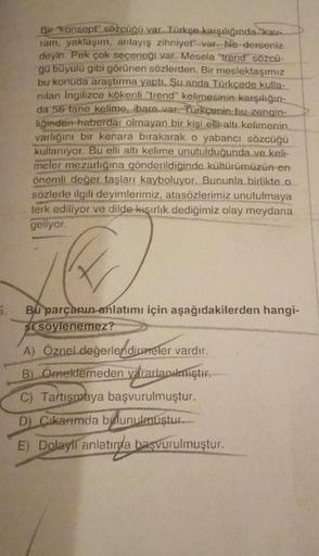 Bir "konsept" sözcüğü var. Türkçe karşılığında kav
ram, yaklaşım, anlayış zihniyet var Ne derseniz
deyin. Pek çok seçeneği var. Mesela "trend" sözcü-
gü büyülü gibi görünen sözlerden. Bir meslektaşımız
bu konuda araştırma yaptı. Şu anda Türkçede kulla-
nil