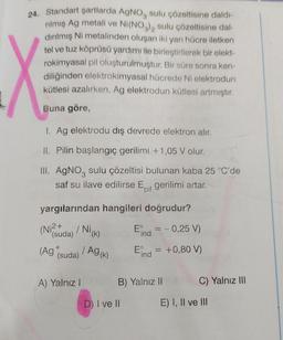 24. Standart şartlarda AgNO3 sulu çözeltisine daldı-
rılmış Ag metali ve Ni(NO3)2 sulu çözeltisine dal-
dırılmış Ni metalinden oluşan iki yarı hücre iletken
tel ve tuz köprüsü yardımı ile birleştirilerek bir elekt-
rokimyasal pil oluşturulmuştur. Bir süre sonra ken-
diliğinden elektrokimyasal hücrede Ni elektrodun
kütlesi azalırken, Ag elektrodun kütlesi artmıştır.
Buna göre,
1. Ag elektrodu dış devrede elektron alır.
II. Pilin başlangıç gerilimi +1,05 V olur.
III. AgNO3 sulu çözeltisi bulunan kaba 25 °C'de
saf su ilave edilirse El gerilimi artar.
pil
yargılarından hangileri doğrudur?
Eind = -0,25 V)
Eind = +0,80 V)
(N (suda)
(Ag (suda)
/NI(K)
A) Yalnız I
| Ag (k)
B) Yalnız II
D) I ve II
C) Yalnız III
E) I, II ve III