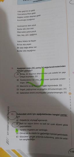 AYT EDEBİYAT SORU BANKASI
9.
10.
cevapland
Yıllar geçti bir an geldi
Türk tahtına İlhan geldi
Sağdan soldan düşman geldi
Kurulmuştu tuzağımız
Verilmedi bir dem soluk
Kanlar aktı oluk oluk
Öldü bütün çoluk çocuk
Han, bey, çeri, uşağımız
Yalnız Nüküz ile Kayan
İki kızı alıp yayan
Bir sarp dağa attılar can
Bunlar oldu kaçağımız
Aşağıdaki doğru (D), yanlış (Y) değerlendirmelerinden
hangisi yanlıştır?
A) Amaç, bir düşünce aktarımından çok estetik bir yapı
ortaya koymaktır. (D)
B) Özetlenebilen bir olay oluş sırası içerisinde anlatıl-
mıştır. (D)
C) Manzume ya da manzum hikâye biçimindedir. (D)
D) İmgeli, çağrışımsal ve şiirsel bir dil kullanılmıştır. (Y)
E) Geleneksel ahenk unsurlarından yararlanılmamıştır. (Y)
Yukarıdaki alıntı için aşağıdakilerden hangisi yanlış-
tır?
A) Didaktik bir söyleyiş egemendir.
B) Belli bir nazım birimi ve belli bir uyak düzeni göze
çarpmaktadır.
C) Yaratıcı imgelere yer verilmiştir.
D) Olmuş ya da olabilir bir gerçekliğin öyküsü şeklindedir.
E) Sözcükler gerçek anlamda kullanılmış, yalın bir anla-
tim sergilenmiştir.
8
I
S
1:
110