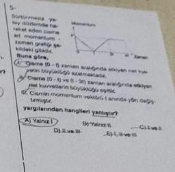 17
0
Sonoresiz ya
tay düzlemde he
reket eden cisme
ait momentum
zaman gratis
kildeki gibidir.
Buna göre,
Gisme (0-5 zaman aralinda eklyen ratk
yetin büyüklügo szalmaktade
Cisme (0-1) ve (-3) zaman aralinda okyan
yan kuvvetlerin büyülüğü eşmic
St. Cismin momentum vektörü taninda yön değ
tirmiştir.
yargılarından hangileri yanlıştır?
A) Yalnız 1
By "fainz 1
Dve
Eve