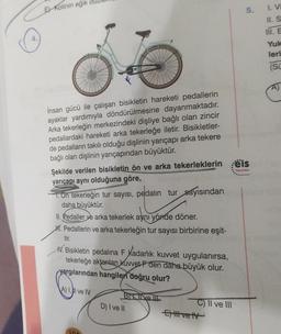 E Kolinin eğik
İnsan gücü ile çalışan bisikletin hareketi pedallerin
ayaklar yardımıyla döndürülmesine dayanmaktadır.
Arka tekerleğin merkezindeki dişliye bağlı olan zincir
pedallardaki hareketi arka tekerleğe iletir. Bisikletler-
de pedalların takılı olduğu dişlinin yarıçapı arka tekere
bağlı olan dişlinin yarıçapından büyüktür.
Şekilde verilen bisikletin ön ve arka tekerleklerin els
yarıçapı aynı olduğuna göre,
Yayınlan
1. On tekerleğin tur sayısı, pedalın tur sayısından
daha büyüktür.
II. Pedaller ve arka tekerlek aynı yönde döner.
H. Pedallerin ve arka tekerleğin tur sayısı birbirine eşit-
tir.
V. Bisikletin pedalina F Kadarlık kuvvet uygulanırsa,
tekerleğe aktarılan kuvvet F den daha büyük olur.
yargılarından hangileri doğru olur?
A) Il ve IV
104
BIT live !!!
D) I ve II
C) II ve III
5.
Extil ve tv
I. V
II. S
III. E
Yuk
leri
(SC