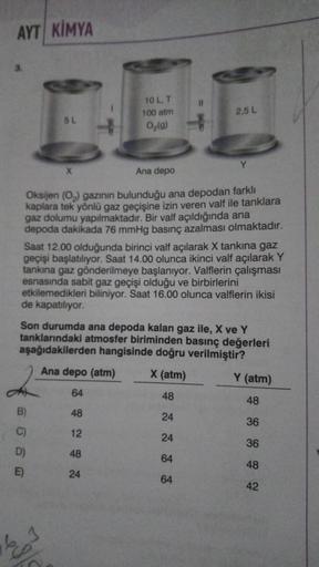 AYT KIMYA
5 L
B)
X
E)
10 L. T
100 atm
O₂(g)
Ana depo
Oksijen (O₂) gazının bulunduğu ana depodan farklı
kaplara tek yönlü gaz geçişine izin veren valf ile tanklara
gaz dolumu yapılmaktadır. Bir valf açıldığında ana
depoda dakikada 76 mmHg basınç azalması ol