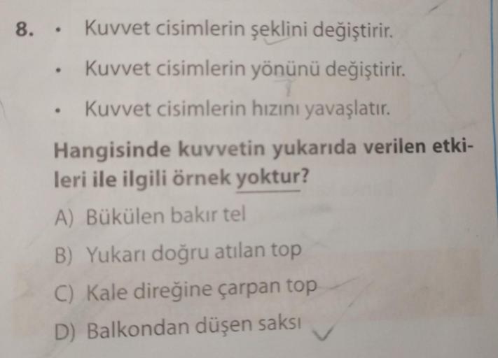 8. Kuvvet cisimlerin şeklini değiştirir.
Kuvvet cisimlerin yönünü değiştirir.
Kuvvet cisimlerin hızını yavaşlatır.
Hangisinde kuvvetin yukarıda verilen etki-
leri ile ilgili örnek yoktur?
A) Bükülen bakır tel
B) Yukarı doğru atılan top
C) Kale direğine çar