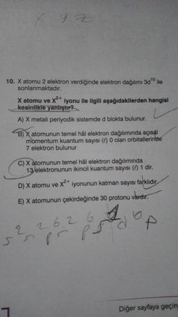 X Y Z
10. X atomu 2 elektron verdiğinde elektron dağılımı 3d ¹0 ile
10
sonlanmaktadır.
X atomu ve X²+ iyonu ile ilgili aşağıdakilerden hangisi
kesinlikle yanlıştır?
A) X metali periyodik sistemde d blokta bulunur.
B) X atomunun temel hâl elektron dağılımında açısal
momentum kuantum sayısı (0) 0 olan orbitallerinde
7 elektron bulunur
C) X atomunun temel hâl elektron dağılımında
13/elektronunun ikincil kuantum sayısı ( 1 dir.
D) X atomu ve X²+ iyonunun katman sayısı farklıdır.
vardır.
E) X atomunun çekirdeğinde 30 protonu
26.26 6.
sspr
p5 p.
Diğer sayfaya geçin