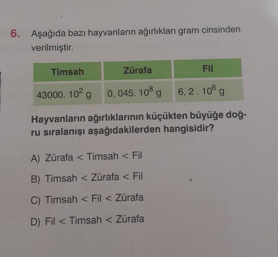 6. Aşağıda bazı hayvanların ağırlıkları gram cinsinden
verilmiştir.
Timsah
Zürafa
Fil
43000.10² g 0, 045. 108 g 6,2.106 g
Hayvanların ağırlıklarının küçükten büyüğe doğ-
ru sıralanışı aşağıdakilerden hangisidir?
A) Zürafa < Timsah < Fil
B) Timsah < Zürafa