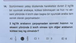 14. Sürtünmesiz yatay düzlemde hareketsiz duran 2 kg'lik
bir oyuncak arabaya, kütlesi bilinmeyen ve hızı +x ek-
seni yönünde 4 km/h olan başka bir oyuncak araba tam
esnek olarak çarpmaktadır.
2 kg'lik arabanın çarpışmadan sonraki hızının +x
ekseni yönünde 2 km/h olması için diğer arabanın
kütlesi kaç kg olmalıdır?
A)
1
3
2
w/N
3
C) 1
D) 3
E) 6