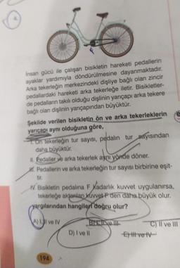 İnsan gücü ile çalışan bisikletin hareketi pedallerin
ayaklar yardımıyla döndürülmesine dayanmaktadır.
Arka tekerleğin merkezindeki dişliye bağlı olan zincir
pedallardaki hareketi arka tekerleğe iletir. Bisikletler-
de pedalların takılı olduğu dişlinin yarıçapı arka tekere
bağlı olan dişlinin yarıçapından büyüktür.
Şekilde verilen bisikletin ön ve arka tekerleklerin
yarıçapı aynı olduğuna göre,
On tekerleğin tur sayısı, pedalin tur sayısından
daha büyüktür.
Nonos
II. Pedaller ve arka tekerlek aynı yönde döner.
M. Pedallerin ve arka tekerleğin tur sayısı birbirine eşit-
tir.
IV. Bisikletin pedalina F Kadarlık kuvvet uygulanırsa,
tekerleğe aktarılan kuvvet F den daha büyük olur.
yargılarından hangileri doğru olur?
Brive !!!
A) Il ve IV
194
D) I ve Il
Ett vet
C) II ve III