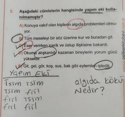 2.
Aşağıdaki cümlelerin hangisinde yapım eki kulla-
nılmamıştır?
A) Konuya vakıf olan kişilerin algıda problemleri olmu-
yor.
Tüm meseleyi bir söz üzerine kur ve buradan git.
LEser verirken içerik ve üslup ilişkisine bakardı.
Okuma alışkanlığı kazanan bireylerin yorum gücü
yüksektir.
Git, gel, gör, koş, sus, bak gibi eylemleri işledik,
Yapım EKT
İsim TSTM
TSTM fill
fril TSTM
firl fril
www.pelikankitabevi.com.tr
algıda kökuj
Nedir?