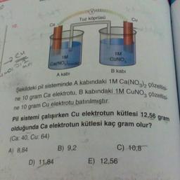 10.
C
MOISTE
MOI
Ca
1M
Ca(NO3)2(suda)
A kabi
D) 11,84
Tuz köprüsü
B) 9,2
1M
CUNO
B kabi
Şekildeki pil sisteminde A kabındaki 1M Ca(NO3)2 Çözeltisi-
ne 10 gram Ca elektrotu, B kabındaki 1M CUNO3 çözeltisi-
ne 10 gram Cu elektrotu batırılmıştır.
Pil sistemi çalışırken Cu elektrotun kütlesi 12,56 gram
olduğunda Ca elektrotun kütlesi kaç gram olur?
(Ca: 40, Cu: 64)
A) 8,84
Cu
C) 10,8
E) 12,56