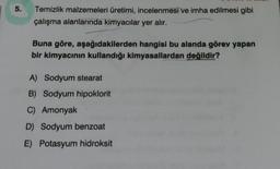 5.
Temizlik malzemeleri üretimi, incelenmesi ve imha edilmesi gibi
çalışma alanlarında kimyacılar yer alır.
Buna göre, aşağıdakilerden hangisi bu alanda görev yapan
bir kimyacının kullandığı kimyasallardan değildir?
A) Sodyum stearat
B) Sodyum hipoklorit
C) Amonyak
D) Sodyum benzoat
E) Potasyum hidroksit