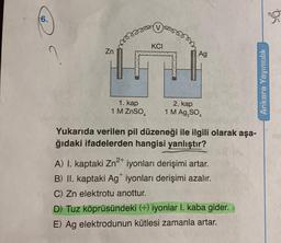 6.
Zn
masse
KCI
Ag
1. kap
2. kap
1 M ZnSO₂ 1 M Ag₂SO4
p
Yukarıda verilen pil düzeneği ile ilgili olarak aşa-
ğıdaki ifadelerden hangisi yanlıştır?
A) I. kaptaki Zn²+ iyonları derişimi artar.
B) II. kaptaki Ag iyonları derişimi azalır.
C) Zn elektrotu anottur.
D) Tuz köprüsündeki (+) iyonlar 1. kaba gider.
E) Ag elektrodunun kütlesi zamanla artar.
Ankara Yayıncılık