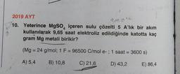 2019 AYT
330k
10. Yeterince MgSO içeren sulu çözelti 5 A'lık bir akım
kullanılarak 9,65 saat elektroliz edildiğinde katotta kaç
gram Mg metali birikir?
(Mg = 24 g/mol; 1 F = 96500 C/mol e- ; 1 saat = 3600 s)
A) 5,4
B) 10,8
C) 21,6
D) 43,2
E) 86,4