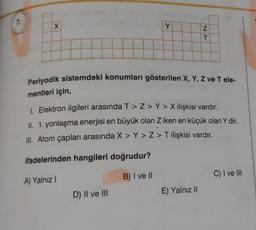 7.
X
Y
Periyodik sistemdeki konumları gösterilen X, Y, Z ve T ele-
mentleri için,
A) Yalnız I
1. Elektron ilgileri arasında T > Z> Y>X ilişkisi vardır.
II. 1. yonlaşma enerjisi en büyük olan Z iken en küçük olan Y dir.
III. Atom çapları arasında X > Y>Z> T ilişkisi vardır.
ifadelerinden hangileri doğrudur?
B) I ve II
D) II ve III
NT
E) Yalnız II
C) I ve III