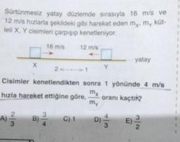 Sürtünmesiz yatay düzlemde sırasıyla 16 m/s ve
12 m/s hızlarla şekildeki gibi hareket eden my, my küt-
leli X, Y cisimleri çarpışıp kenetleniyor.
X
16 m/s
12 m/s
2111
Y
yatay
Cisimler kenetlendikten sonra 1 yönünde 4 m/s
mx
hızla hareket ettiğine göre,
oranı kaçtır?
my
A) —— B) 2/2 C) 1 D)
3
3
E) -3/1/2