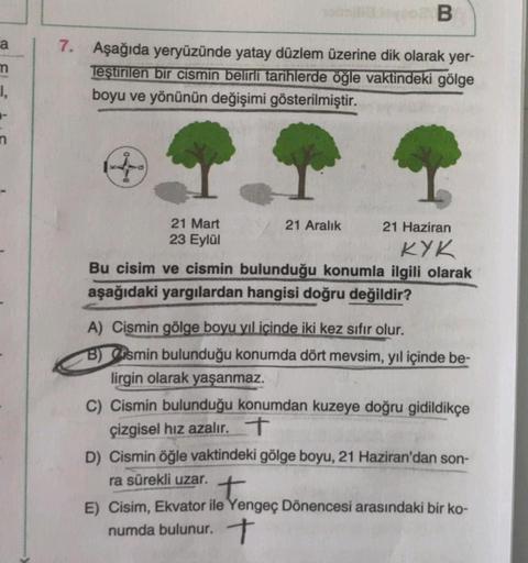 m
I,
B
7. Aşağıda yeryüzünde yatay düzlem üzerine dik olarak yer-
Teştirilen bir cismin belirli tarihlerde öğle vaktindeki gölge
boyu ve yönünün değişimi gösterilmiştir.
4
21 Mart
23 Eylül
21 Aralık
21 Haziran
KYK
Bu cisim ve cismin bulunduğu konumla ilgil