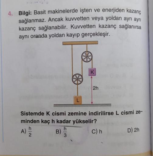 4. Bilgi: Basit makinelerde işten ve enerjiden kazanç
sağlanmaz. Ancak kuvvetten veya yoldan ayrı ayrı
kazanç sağlanabilir. Kuvvetten kazanç sağlanırsa
aynı oranda yoldan kayıp gerçekleşir.
L
B)
K
2h
Sistemde K cismi zemine indirilirse L cismi ze-
minden k