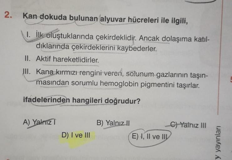 2.
Kan dokuda bulunan alyuvar hücreleri ile ilgili,
1. İlk oluştuklarında çekirdeklidir. Ancak dolaşıma katıl-
dıklarında çekirdeklerini kaybederler.
II. Aktif hareketlidirler.
III. Kana kırmızı rengini veren, solunum gazlarının taşın-
masından sorumlu hem