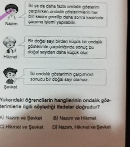 Nazım
Hikmet
Şevket
İki ya da daha fazla ondalik gösterim
çarpilirken ondalik gösterimlerin her
biri kesire çevrilip daha sonra kesirlerle
çarpma işlemi yapılabilir.
Bir doğal sayı birden küçük bir ondalik
gösterimle çarpıldığında sonuç bu
doğal sayıdan daha küçük olur.
İki ondalik gösterimin çarpımının
sonucu bir doğal sayı olamaz.
Yukarıdaki öğrencilerin hangilerinin ondalik gös-
terimlerle ilgili söylediği ifadeler doğrudur?
A) Nazim ve Şevket B) Nazım ve Hikmet
C) Hikmet ve Şevket
D) Nazim, Hikmet ve
ve Şevket