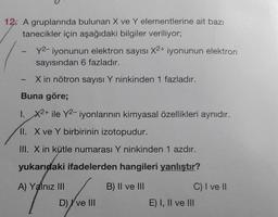 12. A gruplarında bulunan X ve Y elementlerine ait bazı
tanecikler için aşağıdaki bilgiler veriliyor;
1
y2-iyonunun elektron sayısı X2+ iyonunun elektron
sayısından 6 fazladır.
X in nötron sayısı Y ninkinden 1 fazladır.
Buna göre;
1. X2+ ile Y2-iyonlarının kimyasal özellikleri aynıdır.
II. X ve Y birbirinin izotopudur.
III. X in kütle numarası Y ninkinden 1 azdır.
yukarıdaki ifadelerden hangileri yanlıştır?
B) II ve III
A) Yalnız III
D) I ve III
C) I ve II
E) I, II ve III