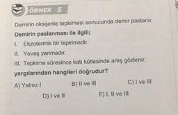 ÖRNEK 5
Demirin oksijenle tepkimesi sonucunda demir paslanır.
Demirin paslanması ile ilgili;
1. Ekzotermik bir tepkimedir.
II. Yavaş yanmadır.
III. Tepkime süresince katı kütlesinde artış gözlenir.
yargılarından hangileri doğrudur?
A) Yalnız I
B) II ve III
D) I ve II
C) I ve III
E) I, II ve III