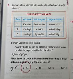 er
8. Serkan, okula vermek için aşağıdaki nüfus kayıt örneği-
ni alıyor.
Sıra
1
NÜFUS KAYIT ÖRNEĞİ
2
Yakınlık
Kendisi
Kardeşi
3 Kardeşi Ayşe Göl
Adı Soyadı
Serkan Göl
ö
Ali Göl
Doğum Tarihi
Ai tha
05.06.200x
05.06.19xy
05.06.19yx
Serkan yaşları ile ilgili olarak
"2023 yılında benim ile ablamın yaşlarımızın topla-
mı abimin yaşından 6 fazla olacaktır."
karek
bilgisini söylüyor.
19xy, 19yx ve 200x dört basamaklı birer doğal sayı
olduğuna göre, x + y toplamı kaçtır?
A) 18
B) 17
C) 16
D) 15
E) 14
10