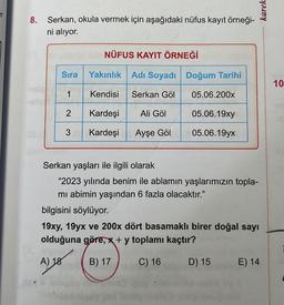 er
8. Serkan, okula vermek için aşağıdaki nüfus kayıt örneği-
ni alıyor.
Sıra
1
NÜFUS KAYIT ÖRNEĞİ
2
Yakınlık
Kendisi
Kardeşi
3 Kardeşi Ayşe Göl
Adı Soyadı
Serkan Göl
ö
Ali Göl
Doğum Tarihi
Ai tha
05.06.200x
05.06.19xy
05.06.19yx
Serkan yaşları ile ilgili olarak
"2023 yılında benim ile ablamın yaşlarımızın topla-
mı abimin yaşından 6 fazla olacaktır."
karek
bilgisini söylüyor.
19xy, 19yx ve 200x dört basamaklı birer doğal sayı
olduğuna göre, x + y toplamı kaçtır?
A) 18
B) 17
C) 16
D) 15
E) 14
10