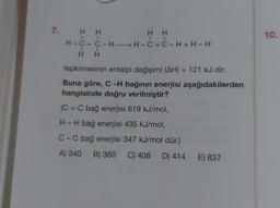 7.
H H
H H
H-C-C-HH-C=C-H+H-H
H H
tepkimesinin entalpi değişimi (AH) + 121 kJ dir.
Buna göre, C-H bağının enerjisi aşağıdakilerden
hangisinde doğru verilmiştir?
(C = C bağ enerjisi 619 kJ/mol,
H-H bağ enerjisi 435 kJ/mol,
C-C bağ enerjisi 347 kJ/mol dür.)
A) 340 B) 360 C) 408 D) 414 E) 837
10.