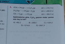 E ENERJİ
si yan-
alır.
en bü-
stirilir-
4. 4C(k) + 5H₂(g) →→→ C4H₁0(9)
2H₂O(g) → 2H₂(g) + O₂(g)
C(k) + O₂(g) →→→ CO₂(g)
AH = +125,7 kJ
AH = +483,6 kJ
AH = -393,5 kJ
tepkimelerine göre, C4H₁0 gazının molar yanma
Isısı kaç kJ dir?
A) -482,2
B)-2908,7
D) -1214,6
C) +1324,2
E) +2657,3