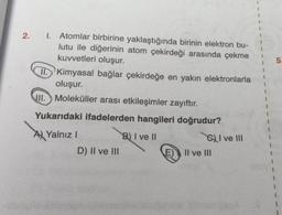 2. 1. Atomlar birbirine yaklaştığında birinin elektron bu-
lutu ile diğerinin atom çekirdeği arasında çekme
kuvvetleri oluşur.
II. Kimyasal bağlar çekirdeğe en yakın elektronlarla
oluşur.
III. Moleküller arası etkileşimler zayıftır.
Yukarıdaki ifadelerden hangileri doğrudur?
B) I ve II
A Yalnız I
D) II ve III
SI ve III
E) Il ve III
5.
1