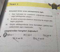 1.
TEST 1
Kimyasal türler arası etkileşimlerle ilgili,
Gaz halindeki bir maddenin yoğuşması sırasında
zayıf etkileşimler oluşur.
I.
II.
İki atom arasında elektron alışverişi ile oluşan etki-
leşim güçlüdür.
III. Güçlü etkileşimlerde itme kuvvetleri, çekme kuv-
vetlerinden aşırı baskındır.
yargılarından hangileri doğrudur?
A) Yalnız I
B) I ve II
D) II ve III
Cve III
EN, II ve III
1
4.
1