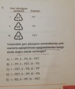 5.
Geri dönüşüm
sembolü
1.
II.
III.
344
05
06
Polimer
PP
PS
PET
Yukarıdaki geri dönüşüm sembollerinin poli-
merlerle eşleştirilmesi aşağıdakilerden hangi-
sinde doğru olarak verilmiştir?
A) I-PP, II-PS, III - PET
B) I-PP, II-PET, III - PS
C) I-PET, II - PS, III - PP
D) I-PET, II - PP, III - PS
E) I-PS, II - PP, III - PET
125