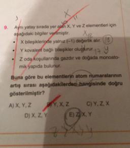 9.
)
Aynı yatay sırada yer alan X, Y ve Z elementleri için
aşağıdaki bilgiler vermiştir.
X 18
X bileşiklerinde yalnız (-1) değerlik alır. S
Y kovalent bağlı bileşikler oluşturur. Y
Z oda koşullarında gazdır ve doğada monoato-
mik yapıda bulunur.
Buna göre bu elementlerin atom numaralarının
artış sırası aşağıdakilerden hangisinde doğru
gösterilmiştir?
A) X, Y, Z
BY, X, Z
D) X, Z, Y
C) Y, Z, X
E) ZX, Y
77414