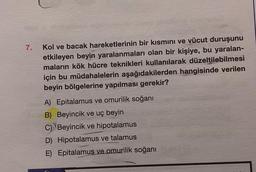 7.
Kol ve bacak hareketlerinin bir kısmını ve vücut duruşunu
etkileyen beyin yaralanmaları olan bir kişiye, bu yaralan-
maların kök hücre teknikleri kullanılarak düzeltilebilmesi
için bu müdahalelerin aşağıdakilerden hangisinde verilen
beyin bölgelerine yapılması gerekir?
A) Epitalamus ve omurilik soğanı
B) Beyincik ve uç beyin
C) Beyincik ve hipotalamus
D) Hipotalamus ve talamus
E) Epitalamus ve omurilik soğanı