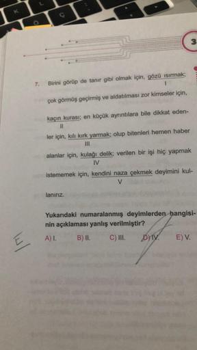 K
E
O
C
G
3
7. Birini görüp de tanır gibi olmak için, gözü ısırmak;
çok görmüş geçirmiş ve aldatılması zor kimseler için,
kaçın kurası; en küçük ayrıntılara bile dikkat eden-
ler için, kılı kırk yarmak; olup bitenleri hemen haber
|||
alanlar için, kulağı d