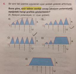 6.
Bir sinir teli üzerine uygulanan uyarı şiddeti giderek arttırılıyor.
Buna göre, sinir telinin verdiği cevap (aksiyon potansiyeli)
aşağıdaki hangi grafikle gösterilebilir?
(A: Aksiyon potansiyeli, U: Uyarı şiddeti)
A)
B)
↑↑
C)
1 1
E)
Ju
U
A
A
+1 1
D)
*1 1
A
A}
|}u
A
A