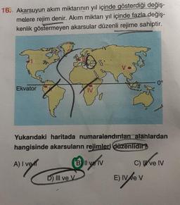 16. Akarsuyun akım miktarının yıl içinde gösterdiği değiş-
melere rejim denir. Akım miktarı yıl içinde fazla değiş-
kenlik göstermeyen akarsular düzenli rejime sahiptir.
Ekvator
Yukarıdaki haritada numaralandırılan alanlardan
hangisinde akarsuların rejimleri düzenlidir?
A) I ve
B Il ve IV
D) Ill ve V
0°
C) ve IV
E) IV/e V