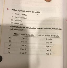 9.
A)
B)
C)
D)
E)
Yoğun egzersiz yapan bir kişide;
1. kreatin fosfat,
II.
III. glikojen,
IV. laktik asit
moleküllerinden hangilerinin miktarı artarken, hangilerinin
miktarı azalır?
karbondioksit,
Miktarı artan moleküller
I ve II
I ve III
I ve IV
Il ve IV
III ve IV
Miktarı azalan moleküller
III ve IV
Il ve IV
Il ve III
I ve III
I ve II
2.