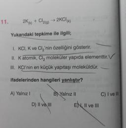 11.
2K(k) + Cl2(g) → 2KCI(K)
Yukarıdaki tepkime ile ilgili;
I. KCI, K ve Cl₂'nin özelliğini gösterir.
II. K atomik, Cl₂ moleküler yapıda elementtir.
III. KCI'nin en küçük yapıtaşı moleküldür.
ifadelerinden hangileri yanlıştır?
A) Yalnız I
D) II ve III
B Yalnız II
EN II ve III
C) I ve Ill