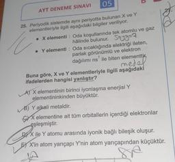 AYT DENEME SINAVI
05
25. Periyodik sistemde aynı periyotta bulunan X ve Y
elementleriyle ilgili aşağıdaki bilgiler veriliyor.
. X elementi: Oda koşullarında tek atomlu ve gaz
hâlinde bulunur. Soygaz
• Y elementi: Oda sıcaklığında elektriği ileten,
parlak görünümlü ve elektron
dağılımı ns' ile biten elementti.
medel
Buna göre, X ve Y elementleriyle ilgili aşağıdaki
ifadelerden hangisi yanlıştır?
A) X elementinin birinci iyonlaşma enerjisi Y
elementininkinden büyüktür.
B) Y alkali metaldir.
XX elementine ait tüm orbitallerin içerdiği elektronlar
eşleşmiştir.
DX ile Y atomu arasında iyonik bağlı bileşik oluşur.
X'in atom yarıçapı Y'nin atom yarıçapından küçüktür.