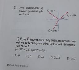 3. Aynı düzlemdeki üç
kuvvet şekildeki gibi F₂ = 10 N
verilmiştir.
37°
Fizik Soru Bankası
37°
F₁ = 10 N
37°
F₁,F₂ ve F₂ kuvvetlerinin büyüklükleri birbirlerine
eşit ve 10 N olduğuna göre, üç kuvvetin bileşkesi
kaç N dur?
(sin37° = 0,6, cos37° = 0,8)
A) O
B) 3
C) 13
D) 2√13
= 10 N
E) √42