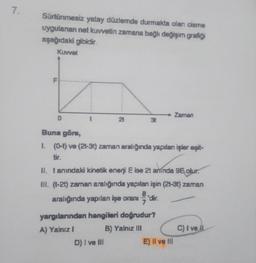 7.
Sürtünmesiz yatay düzlemde durmakta olan cisme
uygulanan net kuvvetin zamana bağlı değişim grafiği
aşağıdaki gibidir.
Kuvvet
D
21
Buna göre,
1. (0-t) ve (2t-3t) zaman aralığında yapılan işler eşit-
tir.
II. tanındaki kinetik enerji E ise 2t aminda 96 olur.
III. (t-2t) zaman aralığında yapılan işin (2t-3t) zaman
aralığında yapılan işe oranı
8.
'dir.
7
yargılarından hangileri doğrudur?
A) Yalnız I
B) Yalnız III
D) I ve III
Zaman
E) Il ve Ill
C) I ve il