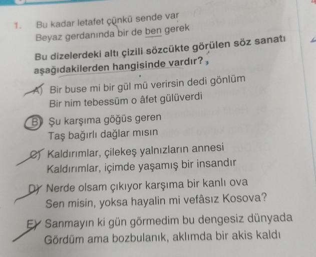 1.
Bu kadar letafet çünkü sende var
Beyaz gerdanında bir de ben gerek
Bu dizelerdeki altı çizili sözcükte görülen söz sanatı
aşağıdakilerden hangisinde vardır?,
Bir buse mi bir gül mü verirsin dedi gönlüm
Bir nim tebessüm o âfet gülüverdi
B Şu karşıma göğü