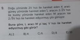 9. Doğu yönünde 2V hızı ile hareket eden K aracı
güney yönünde hareket eden 'L aracını 2√2V hızı
ile kuzey yönünde hareket eden M aracını ise
2√5V hızı ile hareket ediyormuş gibi görüyor.
Buna göre, L aracı M yi kaç V hızı ile hareket
ediyormuş gibi görür?
A) 2
B) 4
C) 6
D) 8
E) 10