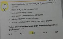 10.
X
H₂O molekülünün elektroliz ile H₂ ve O₂ elementlerine dö-
nüşmesi
Metan (CH) gazının sıvılaştırılması
• Azot gazının sıvılaştırılması
• Azot gazının azot radikallerine dönüşmesi
• Alkolün (C₂H5OH) suda çözünmesi
• Nötr bir metalin elektron vererek iyon haline geçmesi
Verilen örneklerden kaç tanesi güçlü etkileşimleri açıklamak
için kullanılır?
A) 1
B) 2
C) 3
D) 4
E) 5