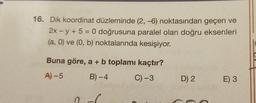 16. Dik koordinat düzleminde (2, -6) noktasından geçen ve
2x -y + 5 = 0 doğrusuna paralel olan doğru eksenleri
(a, 0) ve (0, b) noktalarında kesişiyor.
Buna göre, a + b toplamı kaçtır?
A) -5
B)-4
C) -3
C
D) 2
E) 3