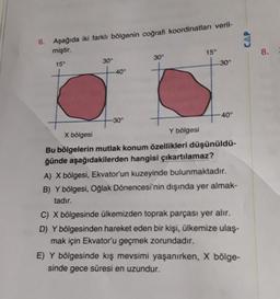 6. Aşağıda iki farklı bölgenin coğrafi koordinatları veril-
miştir.
15°
30°
-40°
-30°
30°
15°
-30°
40°
X bölgesi
Y bölgesi
Bu bölgelerin mutlak konum özellikleri düşünüldü-
ğünde aşağıdakilerden hangisi çıkartılamaz?
A) X bölgesi, Ekvator'un kuzeyinde bulunmaktadır.
B) Y bölgesi, Oğlak Dönencesi'nin dışında yer almak-
tadır.
C) X bölgesinde ülkemizden toprak parçası yer alır.
D) Y bölgesinden hareket eden bir kişi, ülkemize ulaş-
mak için Ekvator'u geçmek zorundadır.
E) Y bölgesinde kış mevsimi yaşanırken, X bölge-
sinde gece süresi en uzundur.
CAP
8.